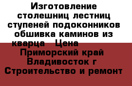 Изготовление столешниц,лестниц,ступеней,подоконников,обшивка каминов из кварца › Цена ­ 10 000 - Приморский край, Владивосток г. Строительство и ремонт » Строительное оборудование   . Приморский край,Владивосток г.